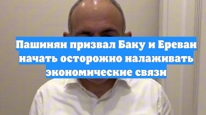 Пашинян призвал Баку и Ереван начать осторожно налаживать экономические связи