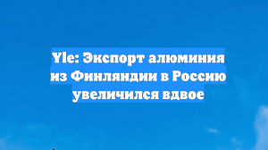 Yle: Экспорт алюминия из Финляндии в Россию увеличился вдвое