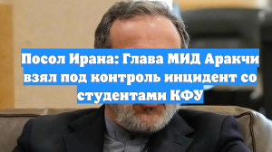 Посол Ирана: Глава МИД Аракчи взял под контроль инцидент со студентами КФУ