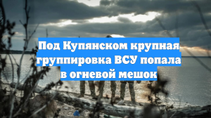 Под Купянском крупная группировка ВСУ попала в огневой мешок