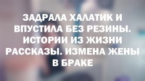 ЗАДРАЛА ХАЛАТИК И ВПУСТИЛА БЕЗ РЕЗИНЫ. Истории из жизни рассказы. Измена жены в браке
