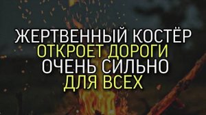 ЖЕРТВЕННЫЙ КОСТЁР ОТКРОЕТ ДОРОГИ….ОЧЕНЬ СИЛЬНО…ДЛЯ ВСЕХ…