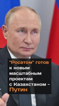 Росатом готов к новым масштабным проектам с Казахстаном Путин