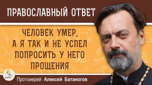 ЧЕЛОВЕК УМЕР, А Я ТАК И НЕ УСПЕЛ ПОПРОСИТЬ У НЕГО ПРОЩЕНИЯ. Протоиерей Алексей Батаногов