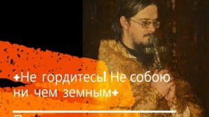 +Не гордитесь! Не собою ни чем земным+ Проповедь