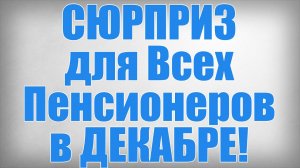 СЮРПРИЗ для Всех Пенсионеров в ДЕКАБРЕ!