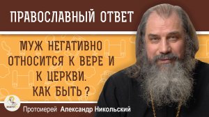Муж негативно относится к вере и к Церкви. Как быть ?  Протоиерей Александр Никольский