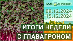 Итоги недели с ГлавАгроном. 09.12.2024 - 15.12.2024