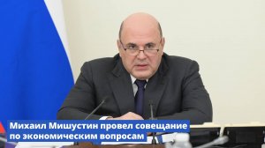 Михаил Мишустин провел совещание по экономическим вопросам