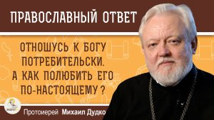 ОТНОШУСЬ К БОГУ ПОТРЕБИТЕЛЬСКИ. А КАК ПОЛЮБИТЬ ЕГО ПО-НАСТОЯЩЕМУ ? Протоиерей Михаил Дудко
