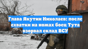 Глава Якутии Николаев: после схватки на ножах боец Тута взорвал склад ВСУ