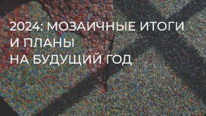 2024: мозаичные итоги и планы на будущий год