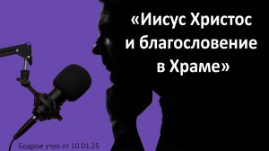 Бодрое утро 10.01.25 - «Иисус Христос и благословение в Храме»