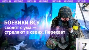 Боевики ВСУ сходят с ума на фронте и стреляют в побратимов. Перехват переговоров / Известия