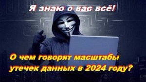 Я знаю о вас всё! О чем говорят масштабы утечек данных в 2024 году?