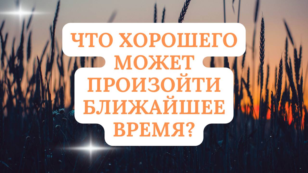 ЧТО ХОРОШЕГО МОЖЕТ ПРОИЗОЙТИ БЛИЖАЙШЕЕ ВРЕМЯ?