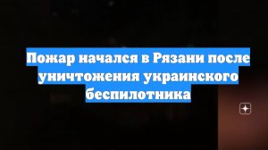 Пожар начался в Рязани после уничтожения украинского беспилотника