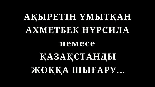 АҚЫРЕТІН ҰМЫТҚАН АХМЕТБЕК НҰРСИЛА немесе ҚАЗАҚСТАНДЫ ЖОҚҚА ШЫҒАРУ.....
