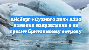 Айсберг «Судного дня» А23а изменил направление и не грозит британскому острову