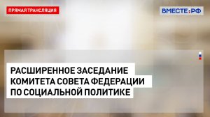 Расширенное заседание Комитета СФ по социальной политике – 28 января 2025 года