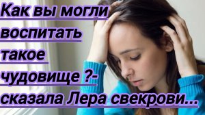 Жизненные истории."Как вы могли воспитать такое чудовище?-спросила Лера  у свекрови..."