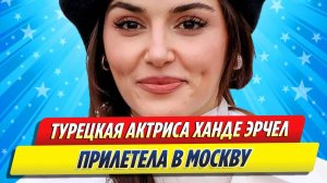 Новости Шоу-Бизнеса ★ Турецкая актриса Ханде Эрчел прилетела в Москву