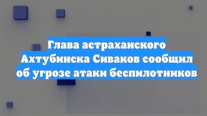 Глава астраханского Ахтубинска Сиваков сообщил об угрозе атаки беспилотников