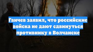 Ганчев заявил, что российские войска не дают сдвинуться противнику в Волчанске