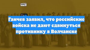 Ганчев заявил, что российские войска не дают сдвинуться противнику в Волчанске