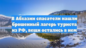 В Абхазии спасатели нашли брошенный лагерь туриста из РФ, вещи остались в нем