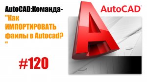 120-"Как импортировать файлы в AutoCAD?"