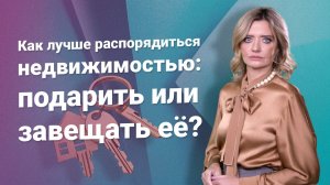 Как лучше распорядиться недвижимостью: подарить или завещать?