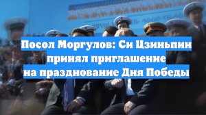 Посол Моргулов: Си Цзиньпин принял приглашение на празднование Дня Победы