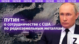 Путин о готовности сотрудничать с США по редкоземельным металлам / Известия