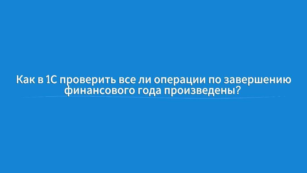 Как в 1С проверить все ли операции по завершении финансового года произведены?