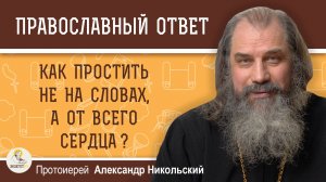 КАК ПРОСТИТЬ НЕ НА СЛОВАХ, А ОТ ВСЕГО СЕРДЦА ?  Протоиерей Александр Никольский