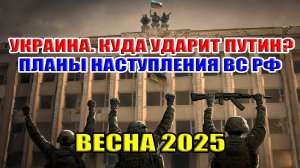 Украина. Куда ударит Путин? Планы наступления ВС РФ весной 2025. Где пройдёт линия фронта?
