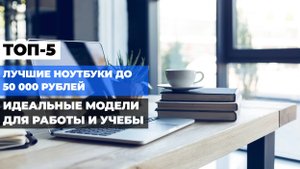 Лучшие ноутбуки до 50 000 рублей: ТОП-5 недорогих и мощных моделей 💻💰