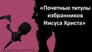 Бодрое утро 04.03.25 - «Почетные титулы избранников Иисуса Христа»