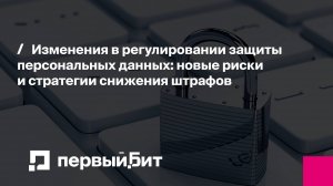 Изменения в регулировании защиты персональных данных: как снизить штрафы | Первый Бит | Вебинар