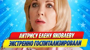 Новости Шоу-Бизнеса ★ Актрису Елену Яковлеву экстренно госпитализировали