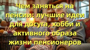 Чем заняться на пенсии: лучшие идеи для досуга, хобби и активного образа жизни пенсионеров