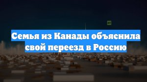 Семья из Канады объяснила свой переезд в Россию