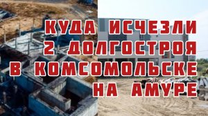 Куда исчезли 2 долгостроя в Комсомольске на Амуре ?