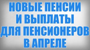 Новые Пенсии и Выплаты для Пенсионеров в Апреле