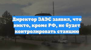 Директор ЗАЭС заявил, что никто, кроме РФ, не будет контролировать станцию