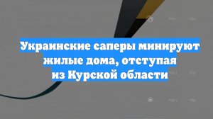 Украинские саперы минируют жилые дома, отступая из Курской области