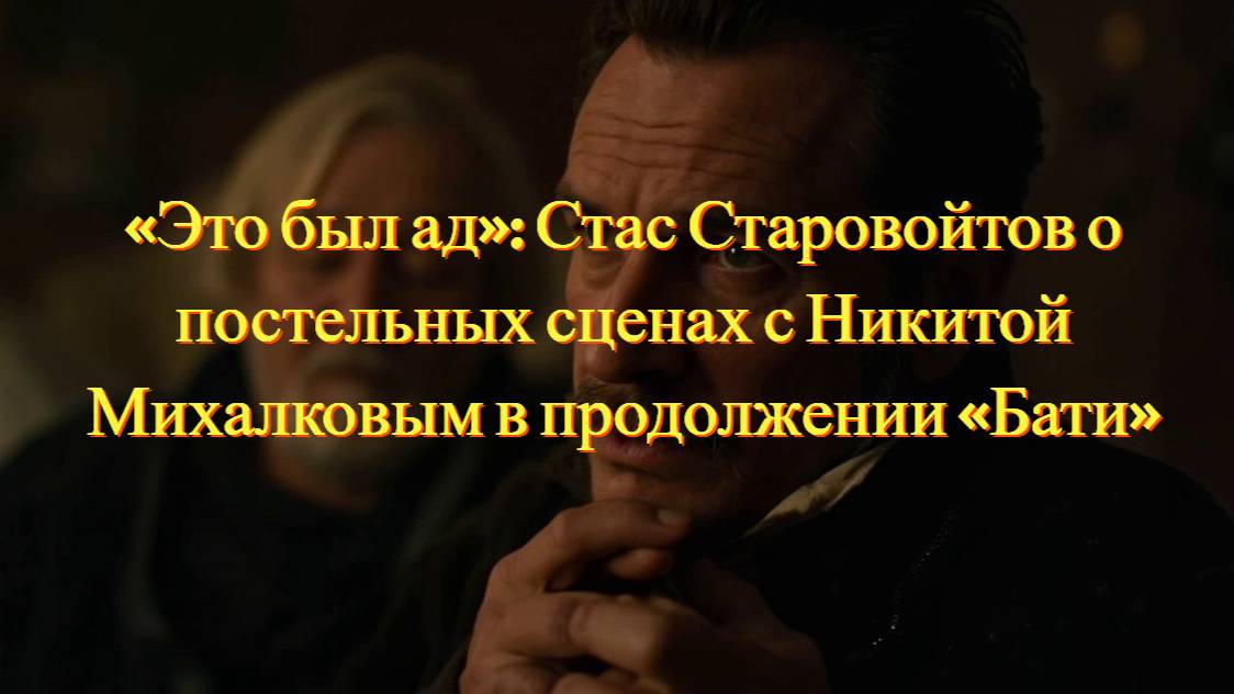 «Это был ад»: Стас Старовойтов о постельных сценах с Никитой Михалковым в продолжении «Бати»