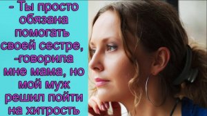 - Ты просто обязана помогать своей сестре,- говорила мне мама, но мой муж решил пойти на хитрость