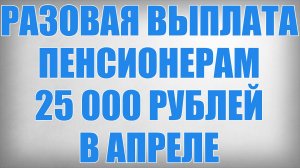 Разовая Выплата Пенсионерам 25 000 рублей в Апреле
